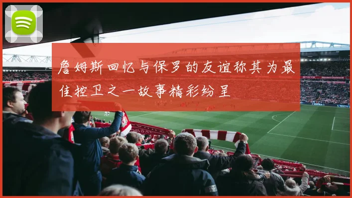詹姆斯回忆与保罗的友谊称其为最佳控卫之一故事精彩纷呈