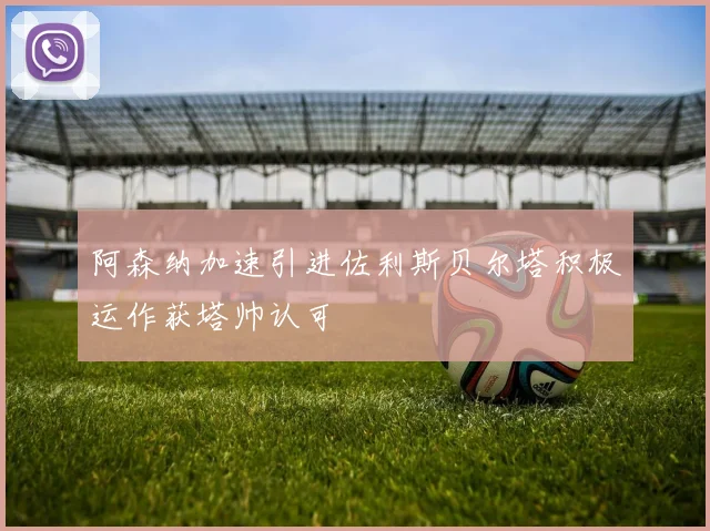阿森纳加速引进佐利斯贝尔塔积极运作获塔帅认可