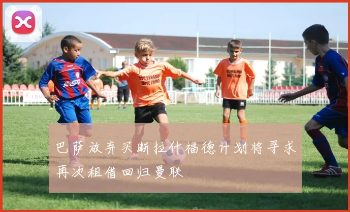 巴萨放弃买断拉什福德计划将寻求再次租借回归曼联