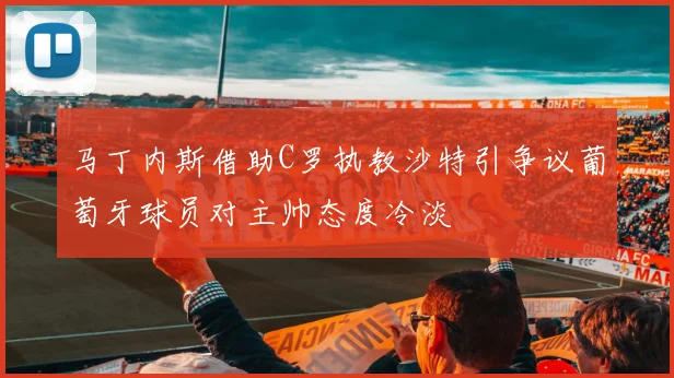 马丁内斯借助C罗执教沙特引争议葡萄牙球员对主帅态度冷淡