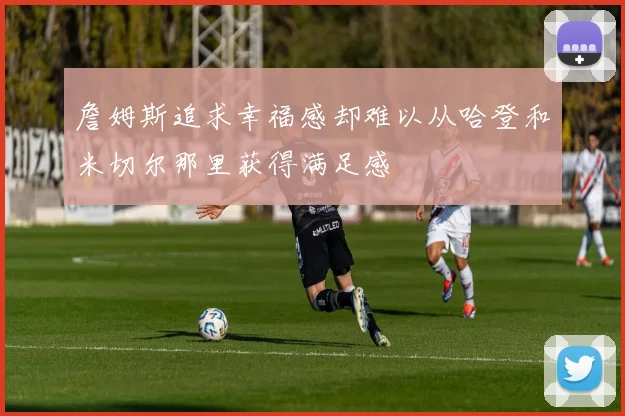 詹姆斯追求幸福感却难以从哈登和米切尔那里获得满足感