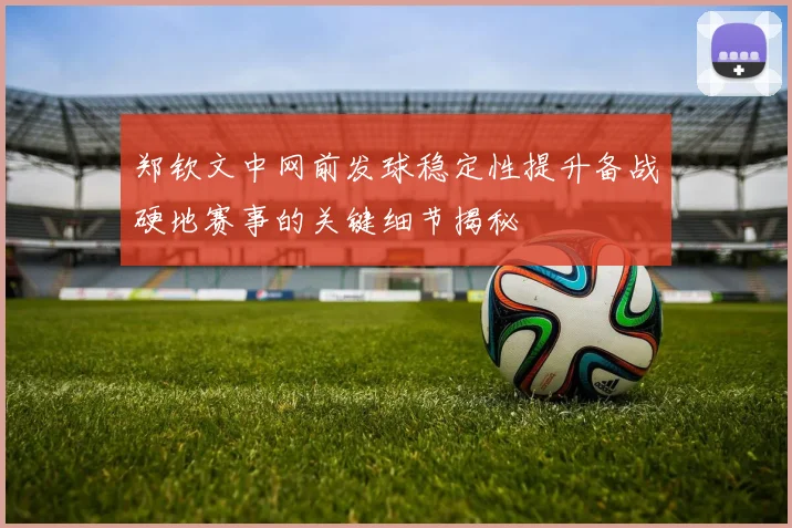 郑钦文中网前发球稳定性提升备战硬地赛事的关键细节揭秘