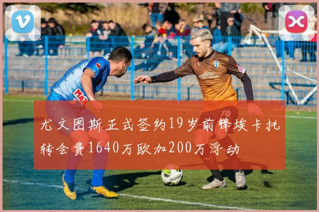 尤文图斯正式签约19岁前锋埃卡托转会费1640万欧加200万浮动
