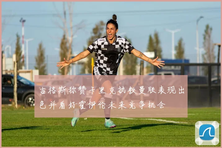 吉格斯称赞卡里克执教曼联表现出色并看好霍伊伦未来竞争机会