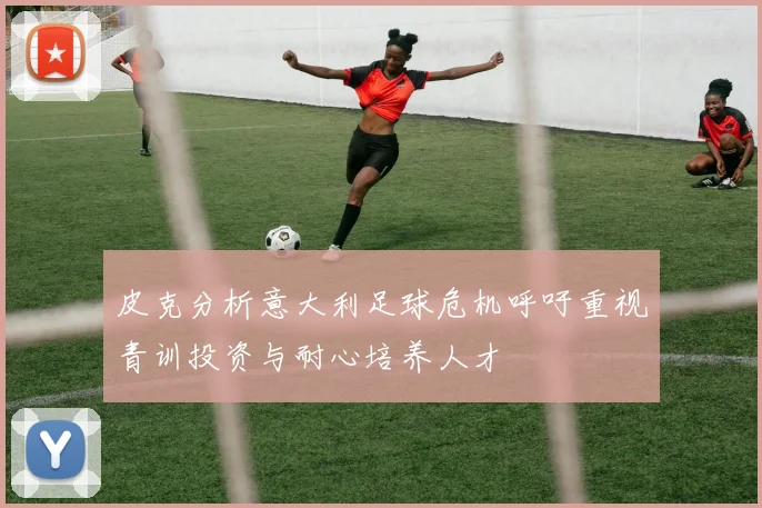 皮克分析意大利足球危机呼吁重视青训投资与耐心培养人才