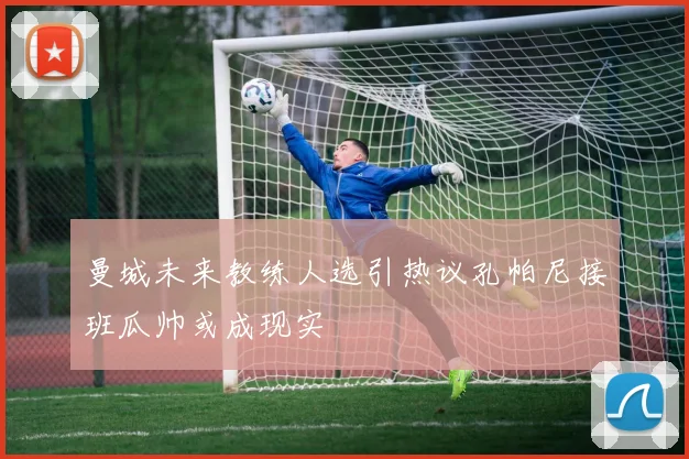 曼城未来教练人选引热议孔帕尼接班瓜帅或成现实