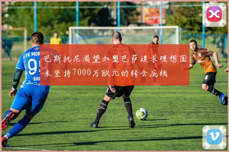巴斯托尼渴望加盟巴萨追求理想国米坚持7000万欧元的转会底线