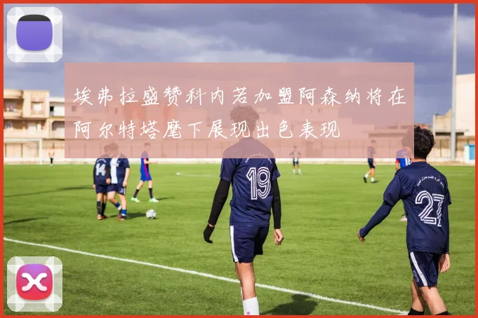 埃弗拉盛赞科内若加盟阿森纳将在阿尔特塔麾下展现出色表现