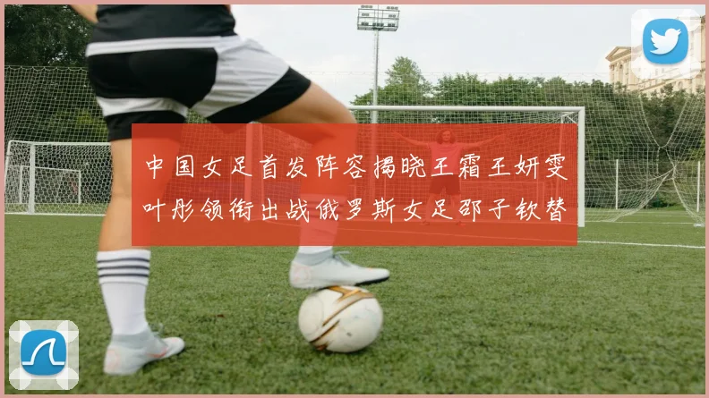 中国女足首发阵容揭晓王霜王妍雯叶彤领衔出战俄罗斯女足邵子钦替补待命