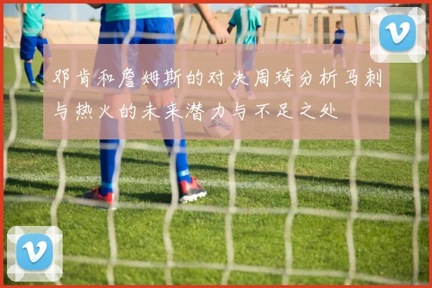 邓肯和詹姆斯的对决周琦分析马刺与热火的未来潜力与不足之处