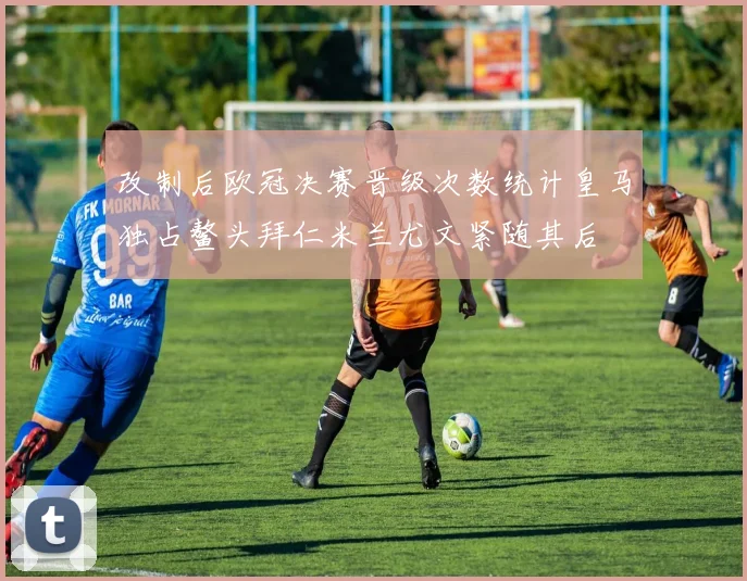 改制后欧冠决赛晋级次数统计皇马独占鳌头拜仁米兰尤文紧随其后