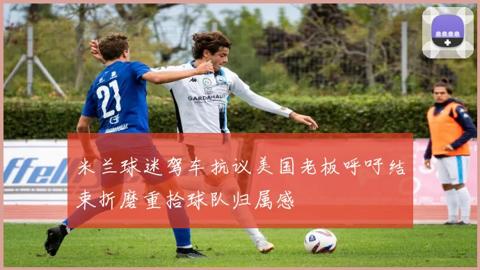 米兰球迷驾车抗议美国老板呼吁结束折磨重拾球队归属感