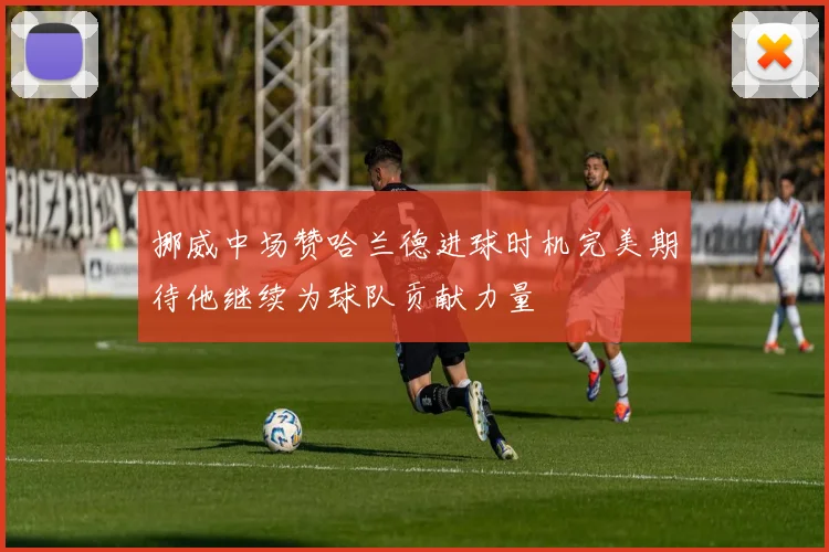 挪威中场赞哈兰德进球时机完美期待他继续为球队贡献力量