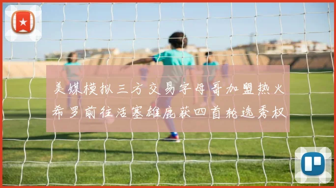 美媒模拟三方交易字母哥加盟热火希罗前往活塞雄鹿获四首轮选秀权与两次互换权