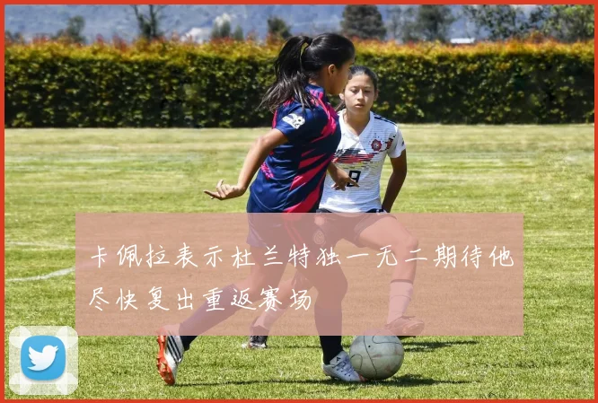 卡佩拉表示杜兰特独一无二期待他尽快复出重返赛场