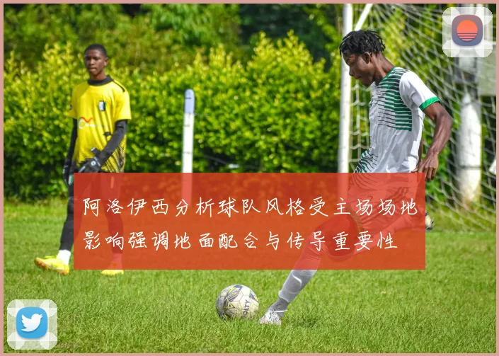 阿洛伊西分析球队风格受主场场地影响强调地面配合与传导重要性