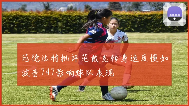 范德法特批评范戴克转身速度慢如波音747影响球队表现