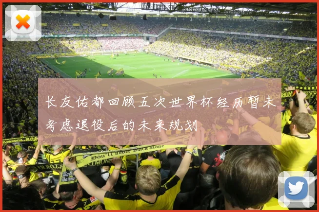 长友佑都回顾五次世界杯经历暂未考虑退役后的未来规划