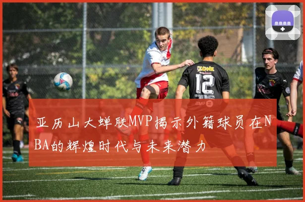 亚历山大蝉联MVP揭示外籍球员在NBA的辉煌时代与未来潜力