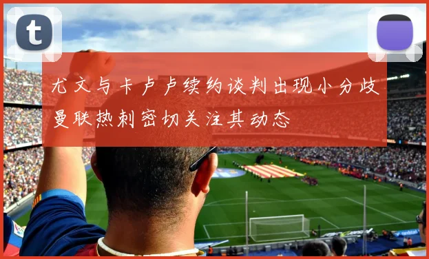 尤文与卡卢卢续约谈判出现小分歧曼联热刺密切关注其动态